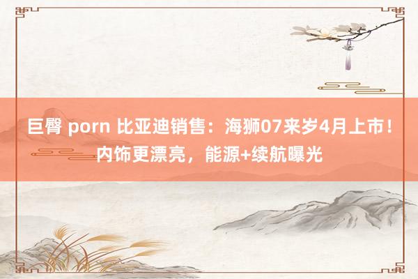 巨臀 porn 比亚迪销售：海狮07来岁4月上市！内饰更漂亮，能源+续航曝光