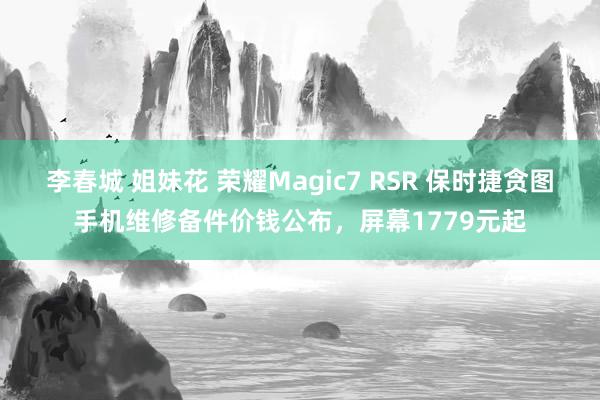 李春城 姐妹花 荣耀Magic7 RSR 保时捷贪图手机维修备件价钱公布，屏幕1779元起