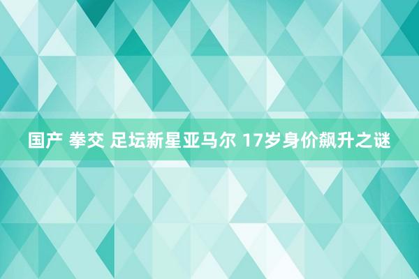 国产 拳交 足坛新星亚马尔 17岁身价飙升之谜