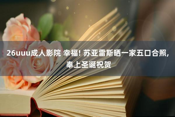 26uuu成人影院 幸福! 苏亚雷斯晒一家五口合照， 奉上圣诞祝贺