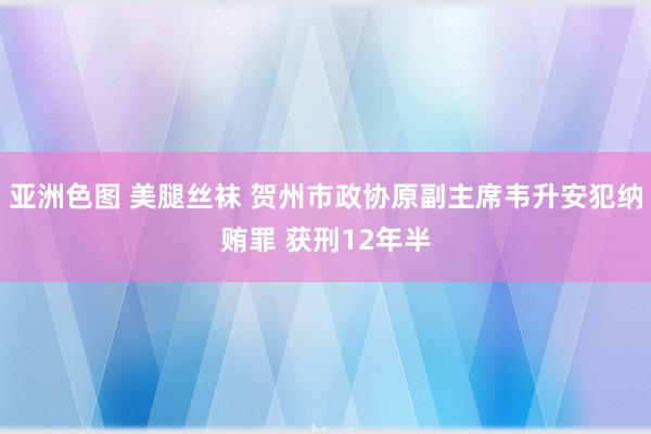 亚洲色图 美腿丝袜 贺州市政协原副主席韦升安犯纳贿罪 获刑12年半