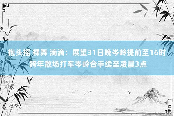 抱头摇 裸舞 滴滴：展望31日晚岑岭提前至16时 跨年散场打车岑岭合手续至凌晨3点