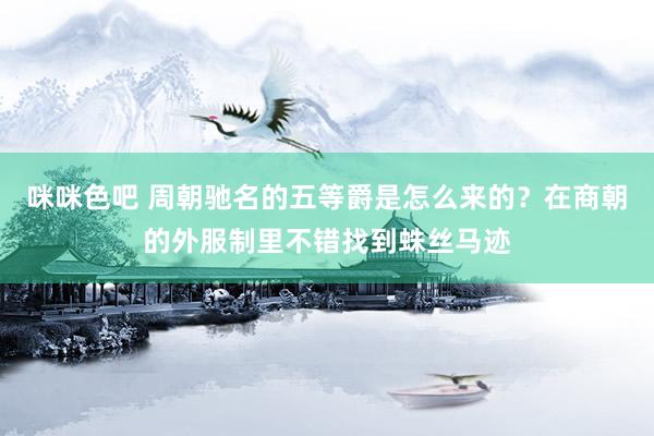 咪咪色吧 周朝驰名的五等爵是怎么来的？在商朝的外服制里不错找到蛛丝马迹