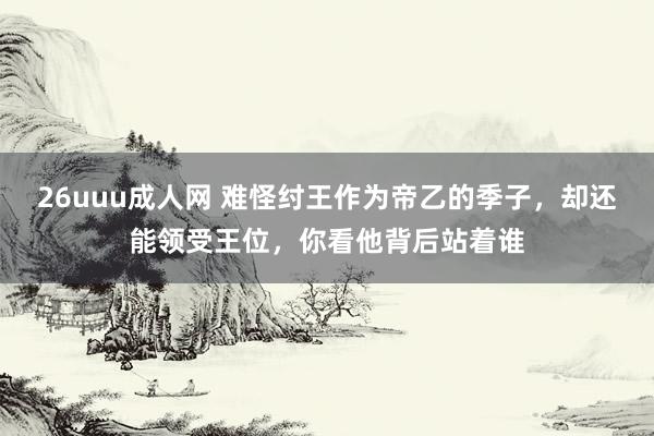 26uuu成人网 难怪纣王作为帝乙的季子，却还能领受王位，你看他背后站着谁