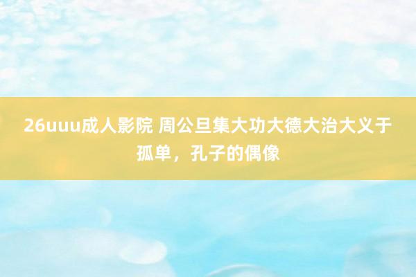 26uuu成人影院 周公旦集大功大德大治大义于孤单，孔子的偶像