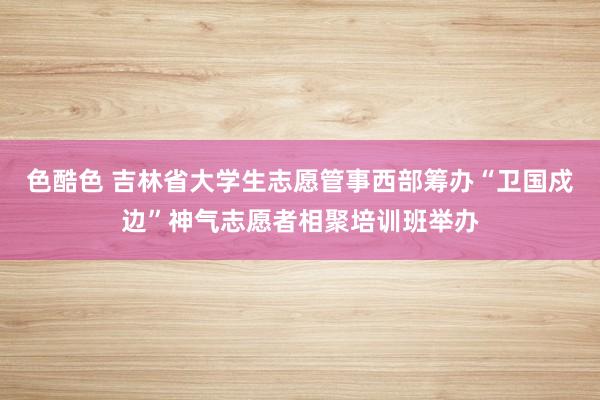 色酷色 吉林省大学生志愿管事西部筹办“卫国戍边”神气志愿者相聚培训班举办