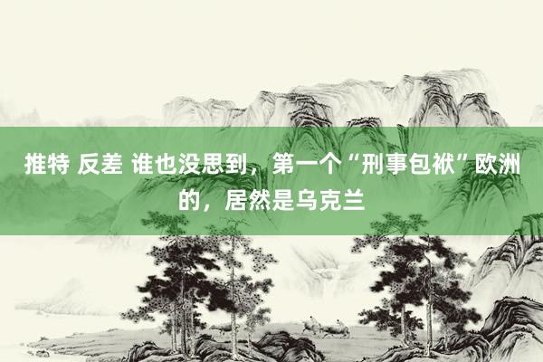 推特 反差 谁也没思到，第一个“刑事包袱”欧洲的，居然是乌克兰