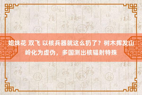 姐妹花 双飞 以核兵器就这么扔了？树木挥发山岭化为虚伪，多国测出核辐射特殊