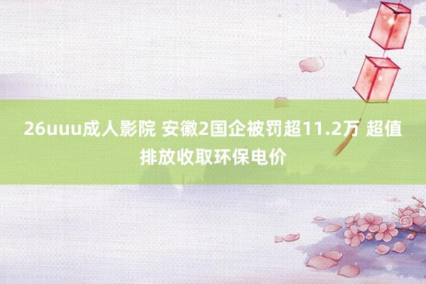 26uuu成人影院 安徽2国企被罚超11.2万 超值排放收取环保电价