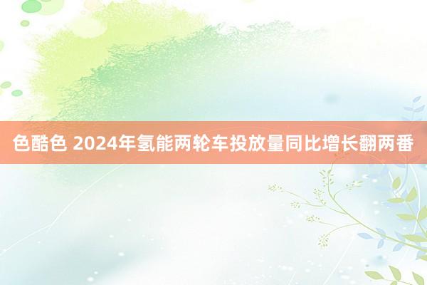 色酷色 2024年氢能两轮车投放量同比增长翻两番