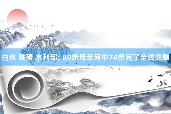 白丝 跳蛋 水利部: 88条母亲河中74条完了全线交融