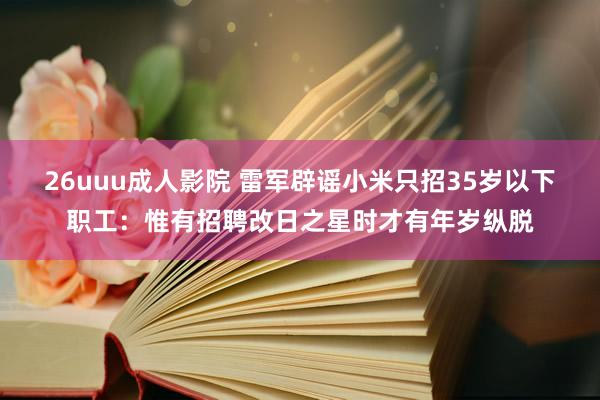 26uuu成人影院 雷军辟谣小米只招35岁以下职工：惟有招聘改日之星时才有年岁纵脱