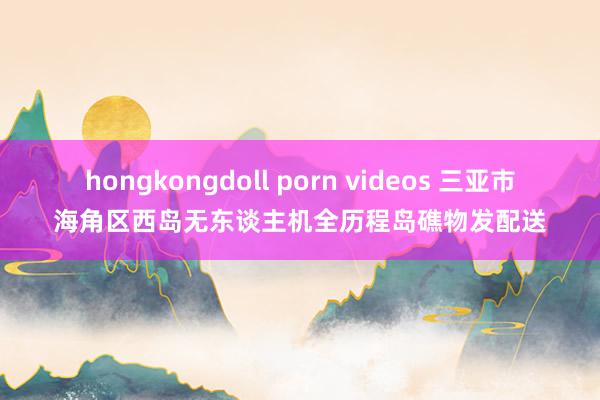 hongkongdoll porn videos 三亚市海角区西岛无东谈主机全历程岛礁物发配送