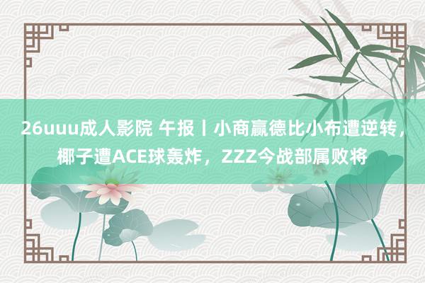 26uuu成人影院 午报丨小商赢德比小布遭逆转，椰子遭ACE球轰炸，ZZZ今战部属败将