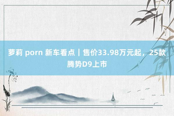 萝莉 porn 新车看点｜售价33.98万元起，25款腾势D9上市