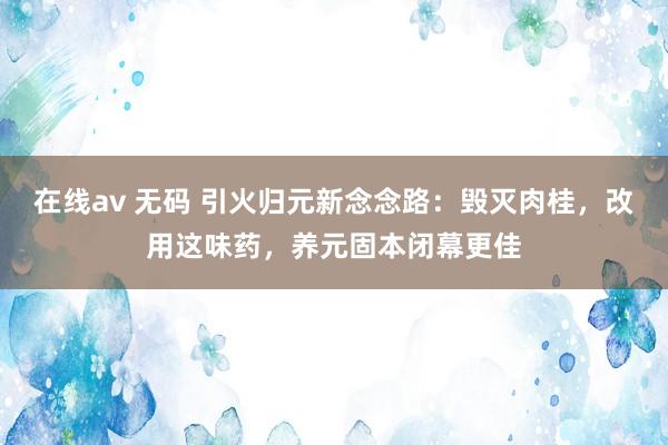 在线av 无码 引火归元新念念路：毁灭肉桂，改用这味药，养元固本闭幕更佳