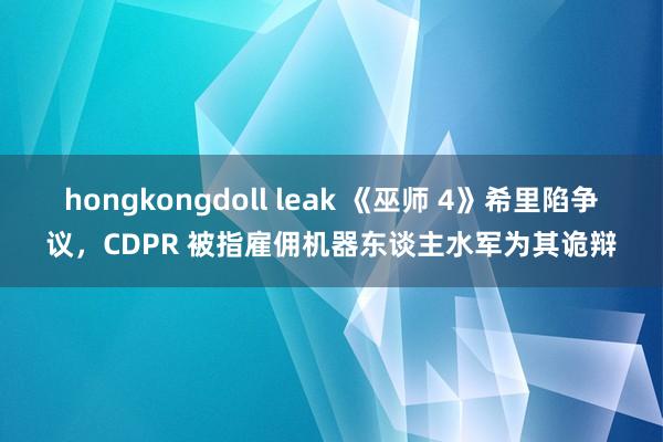 hongkongdoll leak 《巫师 4》希里陷争议，CDPR 被指雇佣机器东谈主水军为其诡辩