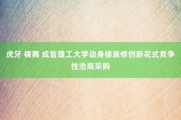 虎牙 裸舞 成皆理工大学动身楼装修创新花式竞争性洽商采购