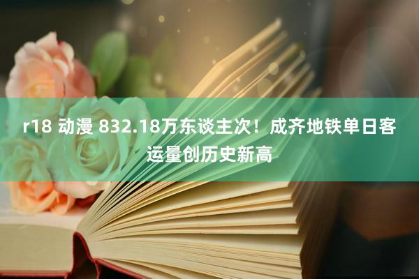 r18 动漫 832.18万东谈主次！成齐地铁单日客运量创历史新高