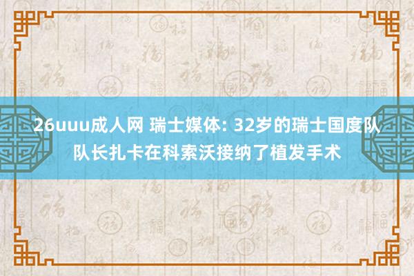 26uuu成人网 瑞士媒体: 32岁的瑞士国度队队长扎卡在科索沃接纳了植发手术