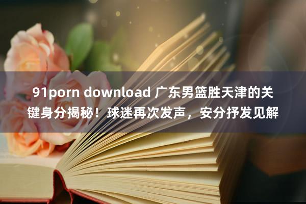 91porn download 广东男篮胜天津的关键身分揭秘！球迷再次发声，安分抒发见解