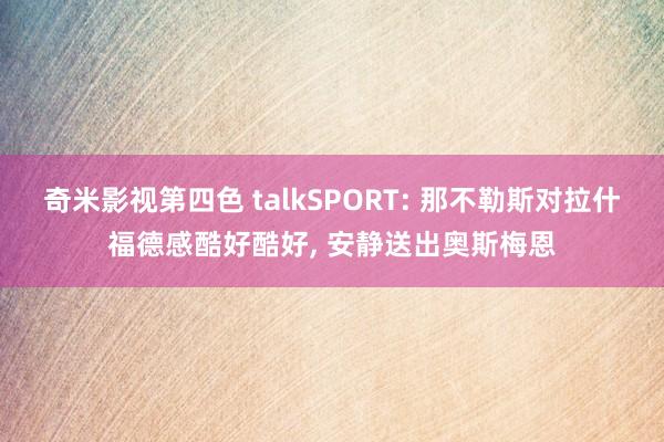 奇米影视第四色 talkSPORT: 那不勒斯对拉什福德感酷好酷好， 安静送出奥斯梅恩