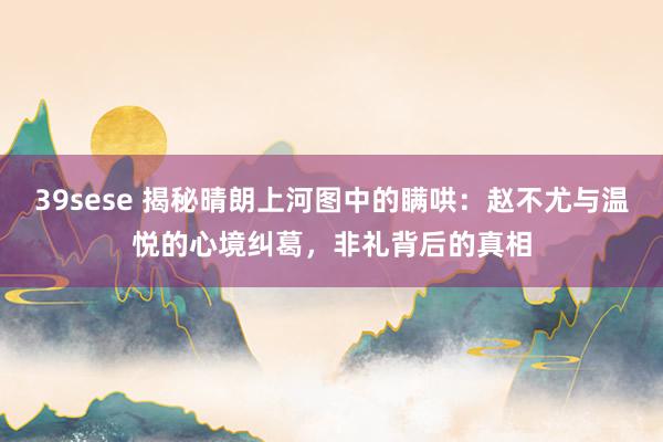 39sese 揭秘晴朗上河图中的瞒哄：赵不尤与温悦的心境纠葛，非礼背后的真相