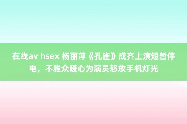 在线av hsex 杨丽萍《孔雀》成齐上演短暂停电，不雅众暖心为演员怒放手机灯光