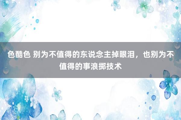 色酷色 别为不值得的东说念主掉眼泪，也别为不值得的事浪掷技术