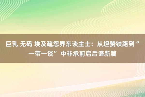 巨乳 无码 埃及疏忽界东谈主士：从坦赞铁路到“一带一谈” 中非承前启后谱新篇