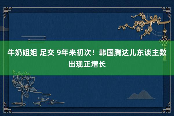 牛奶姐姐 足交 9年来初次！韩国腾达儿东谈主数出现正增长