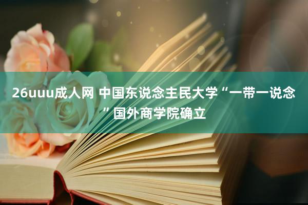 26uuu成人网 中国东说念主民大学“一带一说念”国外商学院确立