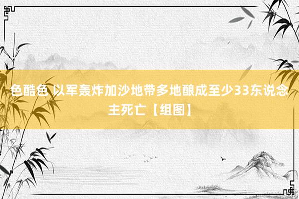 色酷色 以军轰炸加沙地带多地酿成至少33东说念主死亡【组图】