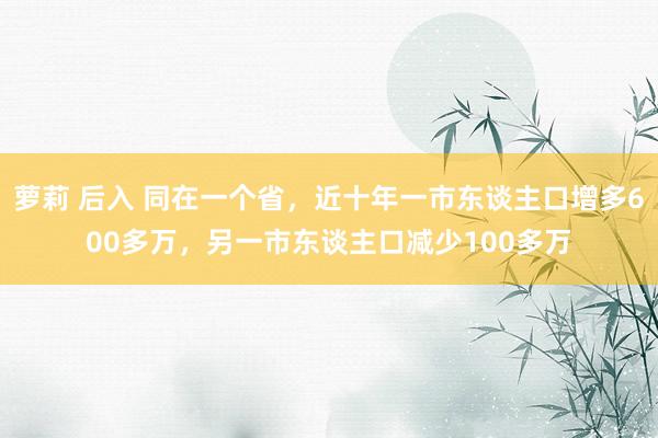 萝莉 后入 同在一个省，近十年一市东谈主口增多600多万，另一市东谈主口减少100多万