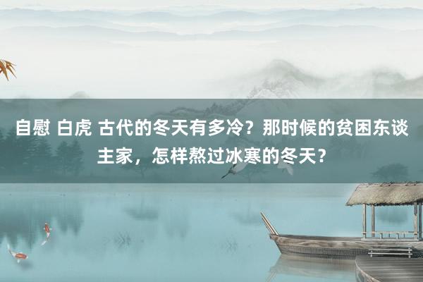 自慰 白虎 古代的冬天有多冷？那时候的贫困东谈主家，怎样熬过冰寒的冬天？