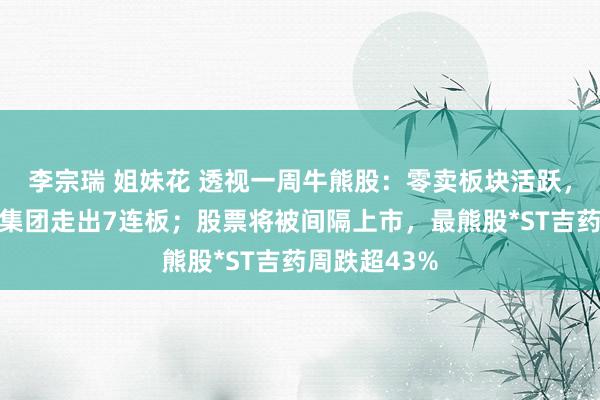 李宗瑞 姐妹花 透视一周牛熊股：零卖板块活跃，最牛股东百集团走出7连板；股票将被间隔上市，最熊股*ST吉药周跌超43%