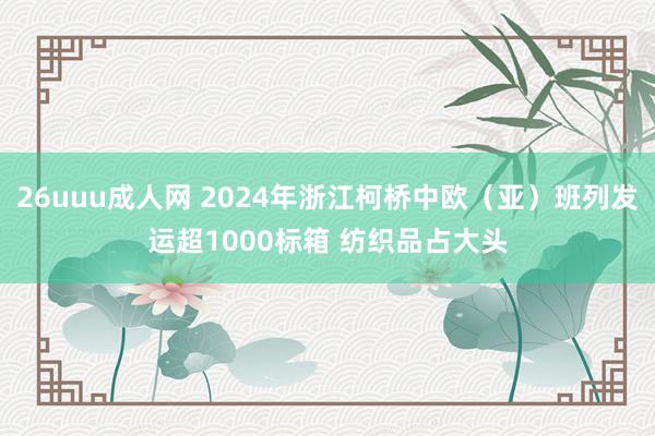 26uuu成人网 2024年浙江柯桥中欧（亚）班列发运超1000标箱 纺织品占大头