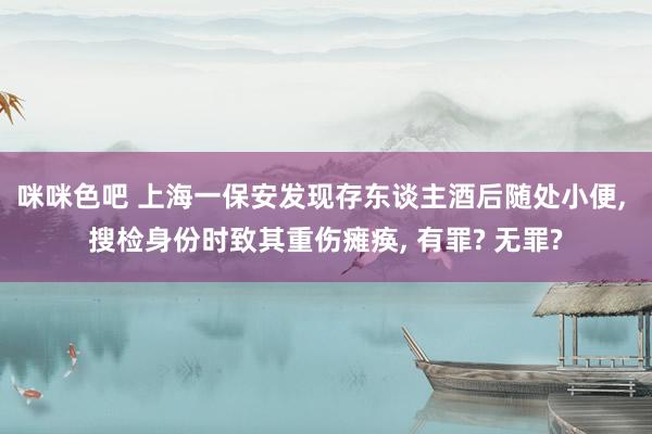 咪咪色吧 上海一保安发现存东谈主酒后随处小便， 搜检身份时致其重伤瘫痪， 有罪? 无罪?