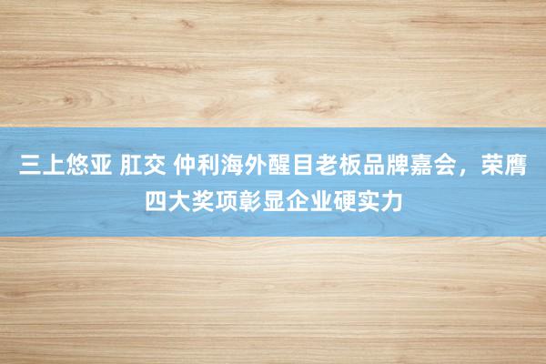 三上悠亚 肛交 仲利海外醒目老板品牌嘉会，荣膺四大奖项彰显企业硬实力