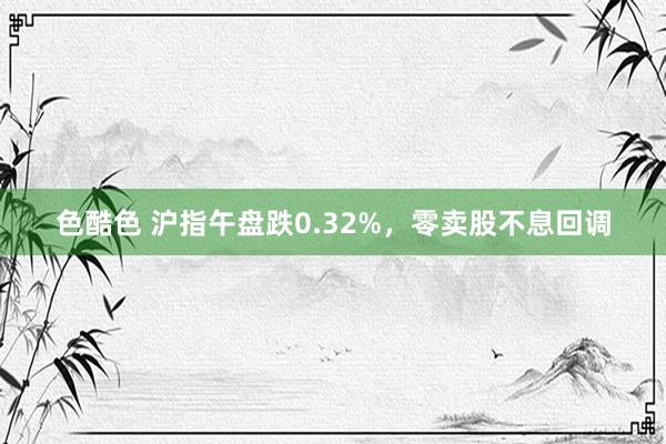 色酷色 沪指午盘跌0.32%，零卖股不息回调