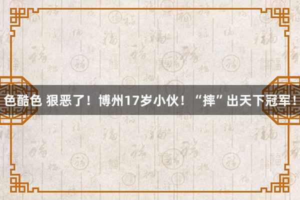 色酷色 狠恶了！博州17岁小伙！“摔”出天下冠军！