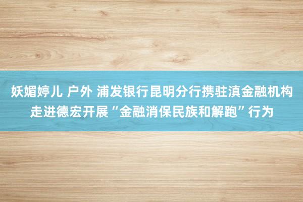 妖媚婷儿 户外 浦发银行昆明分行携驻滇金融机构走进德宏开展“金融消保民族和解跑”行为