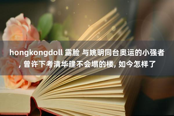 hongkongdoll 露脸 与姚明同台奥运的小强者， 曾许下考清华建不会塌的楼， 如今怎样了