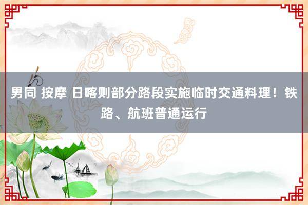 男同 按摩 日喀则部分路段实施临时交通料理！铁路、航班普通运行