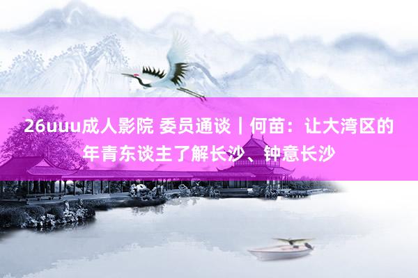 26uuu成人影院 委员通谈｜何苗：让大湾区的年青东谈主了解长沙、钟意长沙