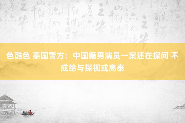 色酷色 泰国警方：中国籍男演员一案还在探问 不成给与探视或离泰