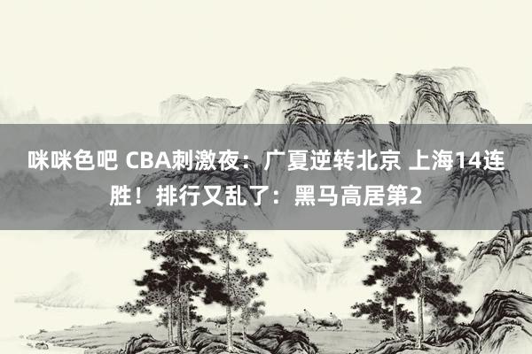 咪咪色吧 CBA刺激夜：广夏逆转北京 上海14连胜！排行又乱了：黑马高居第2