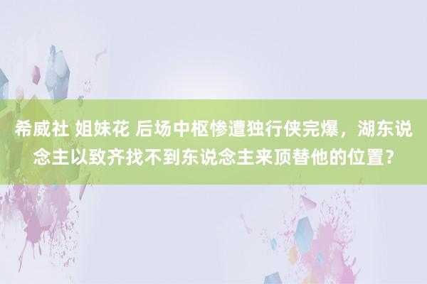 希威社 姐妹花 后场中枢惨遭独行侠完爆，湖东说念主以致齐找不到东说念主来顶替他的位置？