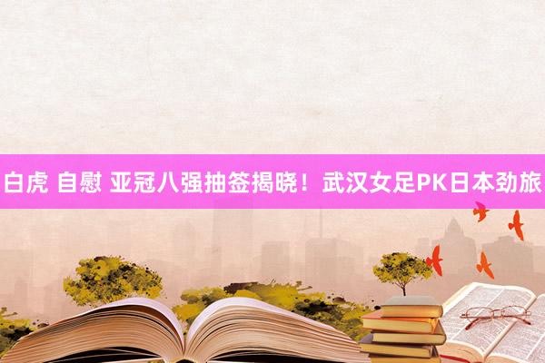 白虎 自慰 亚冠八强抽签揭晓！武汉女足PK日本劲旅