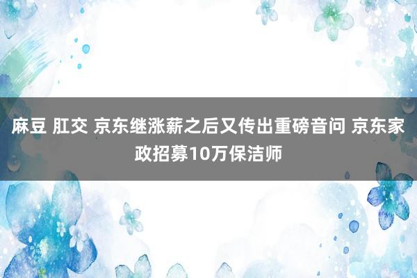 麻豆 肛交 京东继涨薪之后又传出重磅音问 京东家政招募10万保洁师